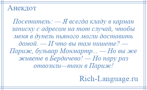 
    Посетитель: — Я всегда кладу в карман записку с адресом на тот случай, чтобы меня в дупель пьяного могли доставить домой. — И что вы там пишете? — Париж, бульвар Монмартр... — Но вы же живете в Бердичево! — Но пару раз отвозили—таки в Париж!