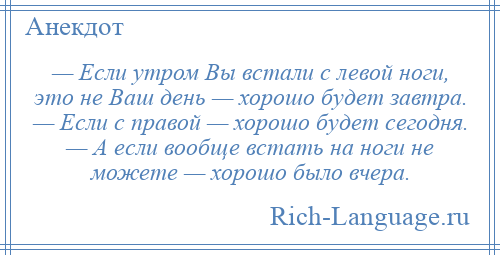 
    — Если утром Вы встали с левой ноги, это не Ваш день — хорошо будет завтра. — Если с правой — хорошо будет сегодня. — А если вообще встать на ноги не можете — хорошо было вчера.