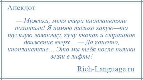 
    — Мужики, меня вчера инопланетяне похитили! Я помню только какую—то тусклую лампочку, кучу кнопок и страшное движение вверх… — Да конечно, инопланетяне… Это мы тебя после пьянки везли в лифте!