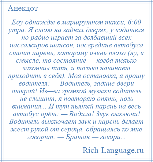 
    Еду однажды в маршрутном такси, 6:00 утра. Я стою на задних дверях, у водителя по радио играет за долбавший всех пассажиров шансон, посередине автобуса стоит парень, которому очень плохо (ну, в смысле, то состояние — когда только закончил пить, и только начинает приходить в себя). Моя остановка, я прошу водителя: — Водитель, задние двери открой! Из—за громкой музыки водитель не слышит, я повторяю опять, ноль внимания... И тут пьяный парень на весь автобус орёт: — Водила! Звук выключи! Водитель выключает звук и парень делает жест рукой от сердца, обращаясь ко мне говорит: — Братан — говори...