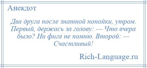 
    Два друга после знатной попойки, утром. Первый, держась за голову: — Что вчера было? Ни фига не помню. Второй: — Счастливый!