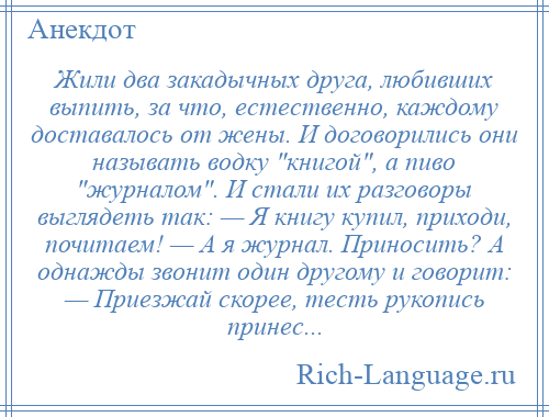 
    Жили два закадычных друга, любивших выпить, за что, естественно, каждому доставалось от жены. И договорились они называть водку книгой , а пиво журналом . И стали их разговоры выглядеть так: — Я книгу купил, приходи, почитаем! — А я журнал. Приносить? А однажды звонит один другому и говорит: — Приезжай скорее, тесть рукопись принес...