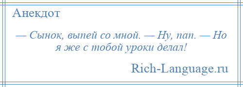
    — Сынок, выпей со мной. — Ну, пап. — Но я же с тобой уроки делал!