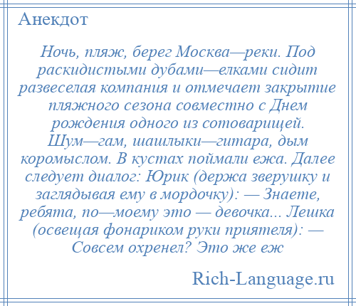 
    Ночь, пляж, берег Москва—реки. Под раскидистыми дубами—елками сидит развеселая компания и отмечает закрытие пляжного сезона совместно с Днем рождения одного из сотоварищей. Шум—гам, шашлыки—гитара, дым коромыслом. В кустах поймали ежа. Далее следует диалог: Юрик (держа зверушку и заглядывая ему в мордочку): — Знаете, ребята, по—моему это — девочка... Лешка (освещая фонариком руки приятеля): — Совсем охренел? Это же еж