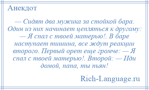 
    — Сидят два мужика за стойкой бара. Один из них начинает цепляться к другому: — Я спал с твоей матерью!. В баре наступает тишина, все ждут реакции второго. Первый орет еще громче: — Я спал с твоей матерью!. Второй: — Иди домой, папа, ты пьян!