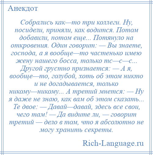 
    Собрались как—то три коллеги. Hу, посидели, приняли, как водится. Потом добавили, потом еще... Потянуло на откровения. Один говорит: — Вы знаете, господа, а я вообще—то частенько имею жену нашего босса, только тс—с—с... Другой грустно признается: — А я, вообще—то, голубой, хоть об этом никто и не догадывается, только никому—никому... А третий мнется: — Hу я даже не знаю, как вам об этом сказать... Те двое: — Давай—давай, здесь все свои, чего там! — Да видите ли, — говорит третий — дело в том, что я абсолютно не могу хранить секреты.