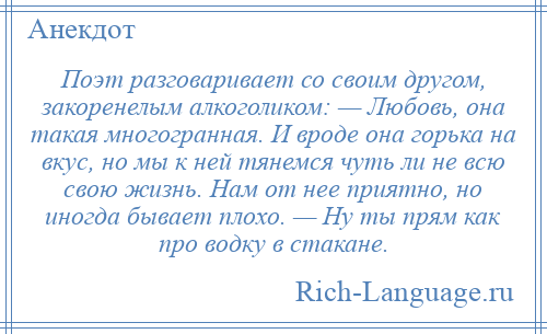 
    Поэт разговаривает со своим другом, закоренелым алкоголиком: — Любовь, она такая многогранная. И вроде она горька на вкус, но мы к ней тянемся чуть ли не всю свою жизнь. Нам от нее приятно, но иногда бывает плохо. — Ну ты прям как про водку в стакане.