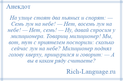 
    На улице стоят два пьяных и спорят: — Семь лун на небе! — Нет, восемь лун на небе! — Нет, семь! — Ну, давай спросим у милиционера. Товарищ милиционер! Мы, вот, тут с приятелем поспорили: сколько сейчас лун на небе? Милиционер поднял голову кверху, прищурился и говорит: — А вы в каком ряду считаете?