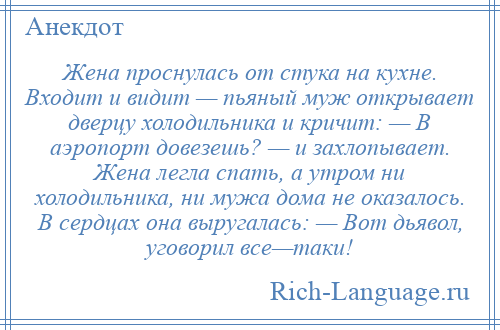 
    Жена проснулась от стука на кухне. Входит и видит — пьяный муж открывает дверцу холодильника и кричит: — В аэропорт довезешь? — и захлопывает. Жена легла спать, а утром ни холодильника, ни мужа дома не оказалось. В сердцах она выругалась: — Вот дьявол, уговорил все—таки!