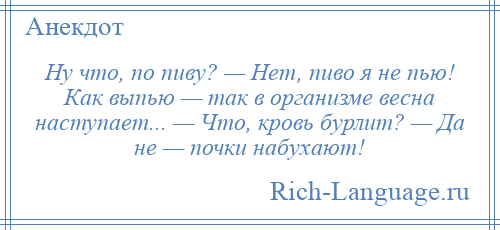 
    Ну что, по пиву? — Нет, пиво я не пью! Как выпью — так в организме весна наступает... — Что, кровь бурлит? — Да не — почки набухают!