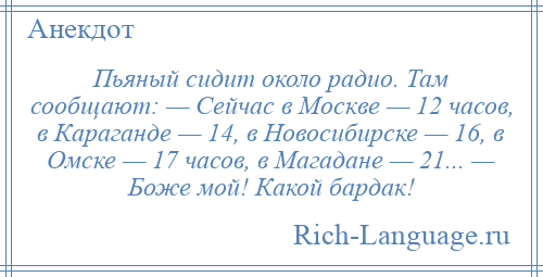 
    Пьяный сидит около радио. Там сообщают: — Сейчас в Москве — 12 часов, в Караганде — 14, в Новосибирске — 16, в Омске — 17 часов, в Магадане — 21... — Боже мой! Какой бардак!