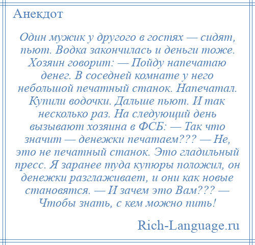 
    Один мужик у другого в гостях — сидят, пьют. Водка закончилась и деньги тоже. Хозяин говорит: — Пойду напечатаю денег. В соседней комнате у него небольшой печатный станок. Напечатал. Купили водочки. Дальше пьют. И так несколько раз. На следующий день вызывают хозяина в ФСБ: — Так что значит — денежки печатаем??? — Не, это не печатный станок. Это гладильный пресс. Я заранее туда купюры положил, он денежки разглаживает, и они как новые становятся. — И зачем это Вам??? — Чтобы знать, с кем можно пить!