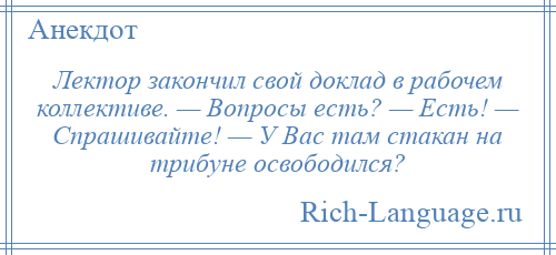 
    Лектор закончил свой доклад в рабочем коллективе. — Вопросы есть? — Есть! — Спрашивайте! — У Вас там стакан на трибуне освободился?