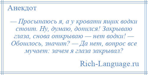 
    — Просыпаюсь я, а у кровати ящик водки стоит. Ну, думаю, допился! Закрываю глаза, снова открываю — нет водки! — Обошлось, значит? — Да нет, вопрос все мучает: зачем я глаза закрывал?