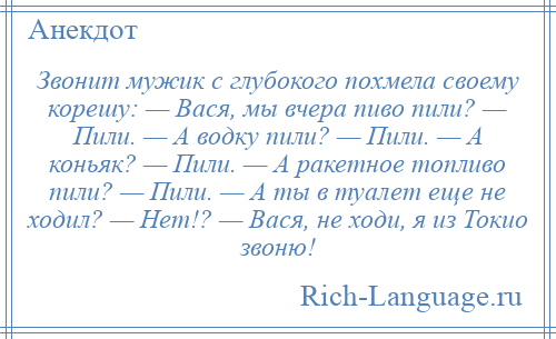 
    Звонит мужик с глубокого похмела своему корешу: — Вася, мы вчера пиво пили? — Пили. — А водку пили? — Пили. — А коньяк? — Пили. — А ракетное топливо пили? — Пили. — А ты в туалет еще не ходил? — Нет!? — Вася, не ходи, я из Токио звоню!