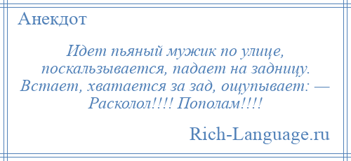 
    Идет пьяный мужик по улице, поскальзывается, падает на задницу. Встает, хватается за зад, ощупывает: — Расколол!!!! Пополам!!!!