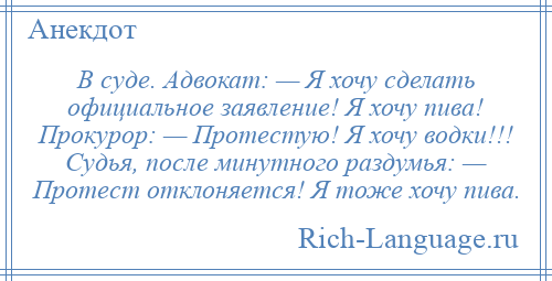
    В суде. Адвокат: — Я хочу сделать официальное заявление! Я хочу пива! Прокурор: — Протестую! Я хочу водки!!! Судья, после минутного раздумья: — Протест отклоняется! Я тоже хочу пива.
