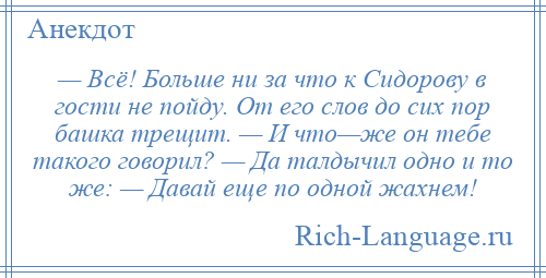 
    — Всё! Больше ни за что к Сидорову в гости не пойду. От его слов до сих пор башка трещит. — И что—же он тебе такого говорил? — Да талдычил одно и то же: — Давай еще по одной жахнем!