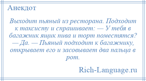 
    Выходит пьяный из ресторана. Подходит к таксисту и спрашивает: — У тебя в багажник ящик пива и торт поместятся? — Да. — Пьяный подходит к багажнику, открывает его и засовывает два пальца в рот.