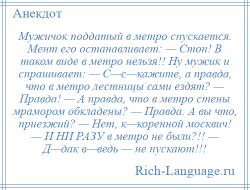 
    Мужичок поддатый в метро спускается. Мент его останавливает: — Стоп! В таком виде в метро нельзя!! Ну мужик и спрашивает: — С—с—кажите, а правда, что в метро лестницы сами ездят? — Правда! — А правда, что в метро стены мрамором обкладены? — Правда. А вы что, приезжий? — Нет, к—коренной москвич! — И НИ РАЗУ в метро не были?!! — Д—дак в—ведь — не пускают!!!