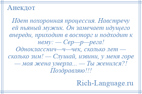 
    Идет похоронная процессия. Навстречу ей пьяный мужик. Он замечает идущего впереди, приходит в восторг и подходит к нему: — Сер—р—рега! Однокласснич—ч—чек, сколько лет — сколько зим! — Слушай, извини, у меня горе — моя жена умерла... — Ты женился?! Поздравляю!!!