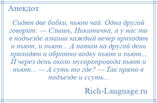 
    Сидят две бабки, пьют чай. Одна другой говорит: — Слышь, Никитична, а у нас то в подъезде алкаши каждый вечер приходят и пьют, и пьют... А потом на другой день приходят и обратно водку пьют и пьют... И через день около мусоропровода пьют и пьют... — А суть то где? — Так прямо в подъезде и ссуть...