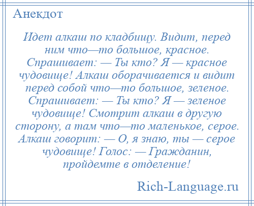 
    Идет алкаш по кладбищу. Видит, перед ним что—то большое, красное. Спрашивает: — Ты кто? Я — красное чудовище! Алкаш оборачивается и видит перед собой что—то большое, зеленое. Спрашивает: — Ты кто? Я — зеленое чудовище! Смотрит алкаш в другую сторону, а там что—то маленькое, серое. Алкаш говорит: — О, я знаю, ты — серое чудовище! Голос: — Гражданин, пройдемте в отделение!