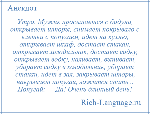 
    Утро. Мужик просыпается с бодуна, открывает шторы, снимает покрывало с клетки с попугаем, идет на кухню, открывает шкаф, достает стакан, открывает холодильник, достает водку, открывает водку, наливает, выпивает, убирает водку в холодильник, убирает стакан, идет в зал, закрывает шторы, накрывает попугая, ложится спать... Попугай: — Да! Очень длинный день!