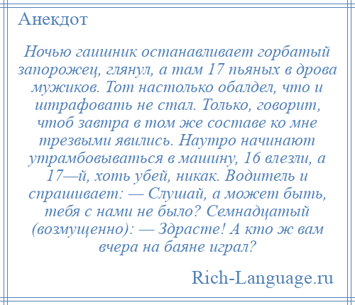 
    Ночью гаишник останавливает горбатый запорожец, глянул, а там 17 пьяных в дрова мужиков. Тот настолько обалдел, что и штрафовать не стал. Только, говорит, чтоб завтра в том же составе ко мне трезвыми явились. Наутро начинают утрамбовываться в машину, 16 влезли, а 17—й, хоть убей, никак. Водитель и спрашивает: — Слушай, а может быть, тебя с нами не было? Семнадцатый (возмущенно): — Здрасте! А кто ж вам вчера на баяне играл?