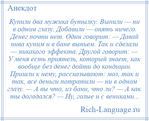 
    Купили два мужика бутылку. Выпили — ни в одном глазу. Добавили — опять ничего. Денег почти нет. Один говорит: — Давай пива купим и в бане выпьем. Так и сделали — никакого эффекта. Другой говорит: — У меня есть приятель, который знает, как вообще без денег дойти до кондиции. Пришли к нему, рассказывают: мол, так и так, все деньги потратили — ни в одном глазу. — А вы что, из бани, что ли? — А как ты догадался? — Ну, голые и с вениками...