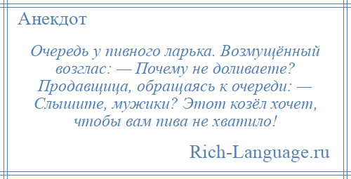 
    Очередь у пивного ларька. Возмущённый возглас: — Почему не доливаете? Продавщица, обращаясь к очереди: — Слышите, мужики? Этот козёл хочет, чтобы вам пива не хватило!