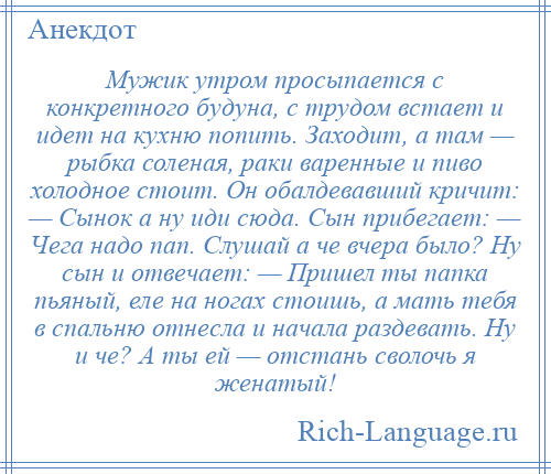 
    Мужик утром просыпается с конкретного будуна, с трудом встает и идет на кухню попить. Заходит, а там — рыбка соленая, раки варенные и пиво холодное стоит. Он обалдевавший кричит: — Сынок а ну иди сюда. Сын прибегает: — Чега надо пап. Слушай а че вчера было? Ну сын и отвечает: — Пришел ты папка пьяный, еле на ногах стоишь, а мать тебя в спальню отнесла и начала раздевать. Ну и че? А ты ей — отстань сволочь я женатый!