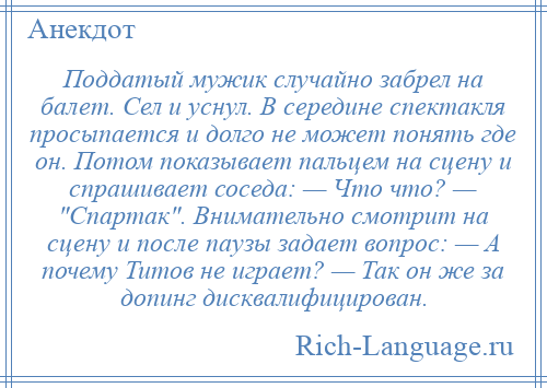 
    Поддатый мужик случайно забрел на балет. Сел и уснул. В середине спектакля просыпается и долго не может понять где он. Потом показывает пальцем на сцену и спрашивает соседа: — Что что? — Спартак . Внимательно смотрит на сцену и после паузы задает вопрос: — А почему Титов не играет? — Так он же за допинг дисквалифицирован.