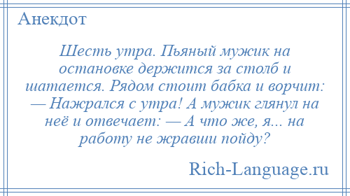 
    Шесть утра. Пьяный мужик на остановке держится за столб и шатается. Рядом стоит бабка и ворчит: — Нажрался с утра! А мужик глянул на неё и отвечает: — А что же, я... на работу не жравши пойду?