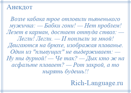 
    Возле кабака трое отловили пьяненького мужичка: — Бабки гони! — Hет проблем! Лезет в карман, достает оттуда ствол: — Легли! Легли. — И поплыли за мной! Двигаются на брюхе, изображая плаванье. Один из плывущих не выдерживает: — Hу ты дурной! — Че так? — Дык кто ж на асфальте плавает? — Рот закрой, а то нырять будешь!!