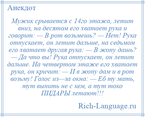 
    Мужик срывается с 14го этажа, летит вниз, на десятом его хватает рука и говорит: — В рот возьмешь? — Нет! Рука отпускает, он летит дальше, на седьмом его хватает другая рука: — В жопу дашь? — Да что вы! Рука отпускает, он летит дальше. На четвертом этаже его хватает рука, он кричит: — И в жопу дам и в рот возьму! Голос из—за окна: — Еб ту мать, тут выпить не с кем, а тут токо ПИДАРЫ летают!!!