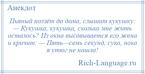 
    Пьяный ползёт до дома, слышит кукушку: — Кукушка, кукушка, сколько мне жить осталось? Из окна высовывается его жена и кричит: — Пять—семь секунд, сука, пока я утюг не нашла!