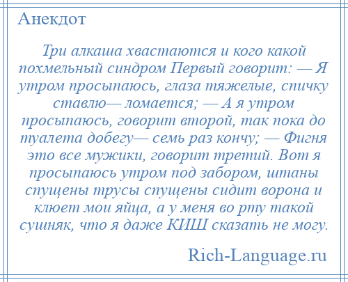 
    Три алкаша хвастаются и кого какой похмельный синдром Первый говорит: — Я утром просыпаюсь, глаза тяжелые, спичку ставлю— ломается; — А я утром просыпаюсь, говорит второй, так пока до туалета добегу— семь раз кончу; — Фигня это все мужики, говорит третий. Вот я просыпаюсь утром под забором, штаны спущены трусы спущены сидит ворона и клюет мои яйца, а у меня во рту такой сушняк, что я даже КИШ сказать не могу.