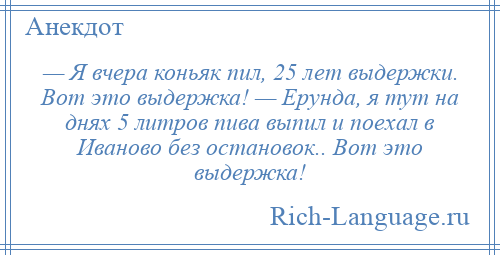 
    — Я вчера коньяк пил, 25 лет выдержки. Вот это выдержка! — Ерунда, я тут на днях 5 литров пива выпил и поехал в Иваново без остановок.. Вот это выдержка!