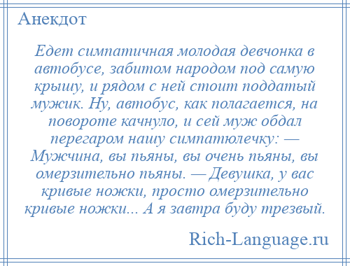 
    Едет симпатичная молодая девчонка в автобусе, забитом народом под самую крышу, и рядом с ней стоит поддатый мужик. Ну, автобус, как полагается, на повороте качнуло, и сей муж обдал перегаром нашу симпатюлечку: — Мужчина, вы пьяны, вы очень пьяны, вы омерзительно пьяны. — Девушка, у вас кривые ножки, просто омерзительно кривые ножки... А я завтра буду трезвый.