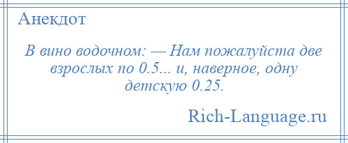 
    В вино водочном: — Нам пожалуйста две взрослых по 0.5... и, наверное, одну детскую 0.25.