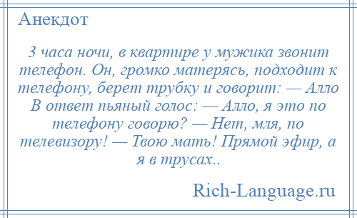 
    3 часа ночи, в квартире у мужика звонит телефон. Он, громко матерясь, подходит к телефону, берет трубку и говорит: — Алло В ответ пьяный голос: — Алло, я это по телефону говорю? — Нет, мля, по телевизору! — Твою мать! Прямой эфир, а я в трусах..