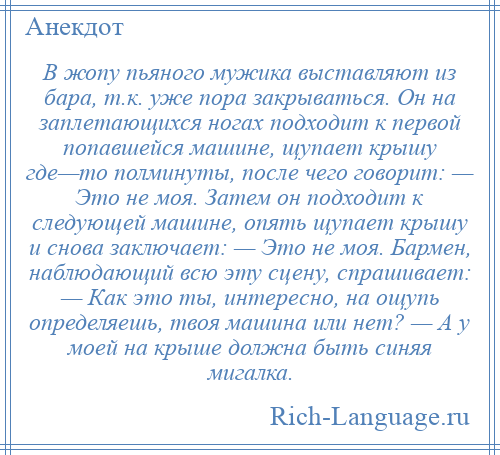 
    В жопу пьяного мужика выставляют из бара, т.к. уже пора закрываться. Он на заплетающихся ногах подходит к первой попавшейся машине, щупает крышу где—то полминуты, после чего говорит: — Это не моя. Затем он подходит к следующей машине, опять щупает крышу и снова заключает: — Это не моя. Бармен, наблюдающий всю эту сцену, спрашивает: — Как это ты, интересно, на ощупь определяешь, твоя машина или нет? — А у моей на крыше должна быть синяя мигалка.