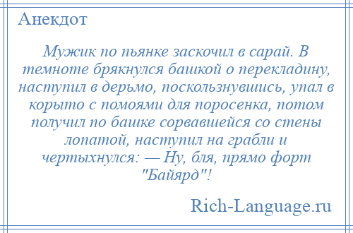 
    Мужик по пьянке заскочил в сарай. В темноте брякнулся башкой о перекладину, наступил в дерьмо, поскользнувшись, упал в корыто с помоями для поросенка, потом получил по башке сорвавшейся со стены лопатой, наступил на грабли и чертыхнулся: — Ну, бля, прямо форт Байярд !