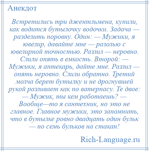 
    Встретились три джентльмена, купили, как водится бутылочку водочки. Задача — разделить поровну. Один: — Мужики, я ювелир, давайте мне — разолью с ювелирной точностью. Разлил — неровно. Слили опять в емкость. Второй: — Мужики, я аптекарь, дайте мне. Разлил — опять неровно. Слили обратно. Третий молча берет бутылку и не дрогнувшей рукой разливает как по ватерпасу. Те двое: — Мужик, ты кем работаешь? — Вообще—то я сантехник, но это не главное. Главное мужики, это запомнить, что в бутылке ровно двадцать один бульк — по семь бульков на стакан!