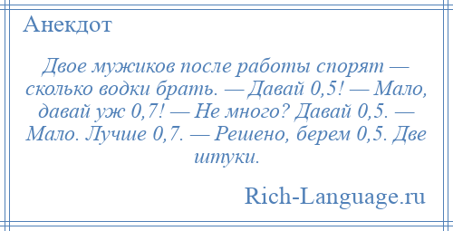 
    Двое мужиков после работы спорят — сколько водки брать. — Давай 0,5! — Мало, давай уж 0,7! — Не много? Давай 0,5. — Мало. Лучше 0,7. — Решено, берем 0,5. Две штуки.