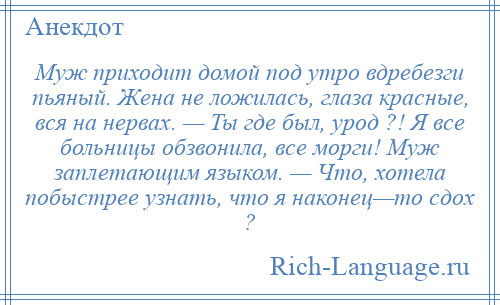 
    Муж приходит домой под утро вдребезги пьяный. Жена не ложилась, глаза красные, вся на нервах. — Ты где был, урод ?! Я все больницы обзвонила, все морги! Муж заплетающим языком. — Что, хотела побыстрее узнать, что я наконец—то сдох ?