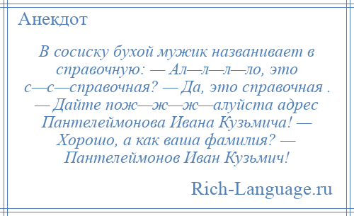 
    В сосиску бухой мужик названивает в справочную: — Ал—л—л—ло, это с—с—спpавочная? — Да, это спpавочная . — Дайте пож—ж—ж—алуйста адpес Пантелеймонова Ивана Кузьмича! — Хорошо, а как ваша фамилия? — Пантелеймонов Иван Кузьмич!