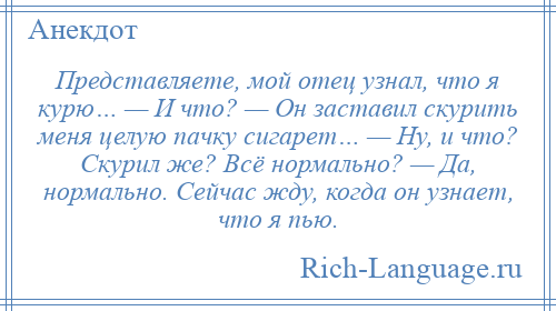 
    Представляете, мой отец узнал, что я курю… — И что? — Он заставил скурить меня целую пачку сигарет… — Ну, и что? Скурил же? Всё нормально? — Да, нормально. Сейчас жду, когда он узнает, что я пью.