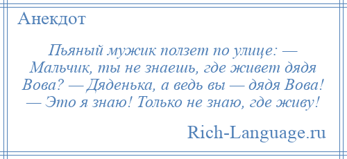 
    Пьяный мужик ползет по улице: — Мальчик, ты не знаешь, где живет дядя Вова? — Дяденька, а ведь вы — дядя Вова! — Это я знаю! Только не знаю, где живу!